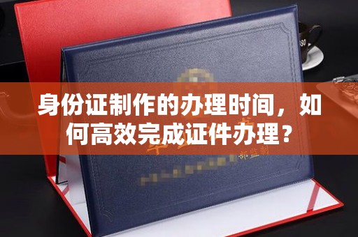 温县身份证制作的办理时间，如何高效完成证件办理？