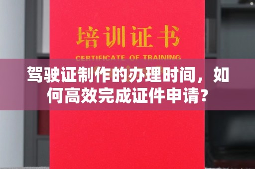 温县驾驶证制作的办理时间，如何高效完成证件申请？
