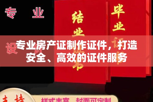 温县专业房产证制作证件，打造安全、高效的证件服务
