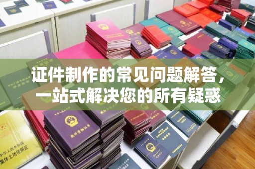 温县证件制作的常见问题解答，一站式解决您的所有疑惑
